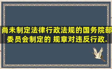 尚未制定法律、行政法规的,国务院部委员会制定的 规章对违反行政...