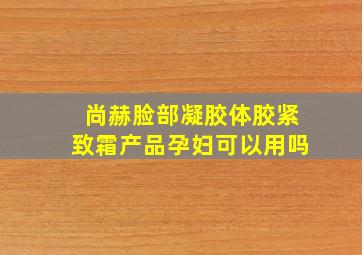 尚赫脸部凝胶,体胶,紧致霜产品孕妇可以用吗