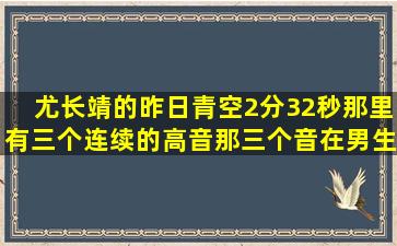 尤长靖的昨日青空2分32秒那里有三个连续的高音,那三个音在男生的...