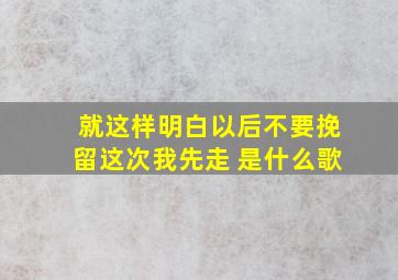 就这样明白以后,不要挽留,这次我先走 是什么歌