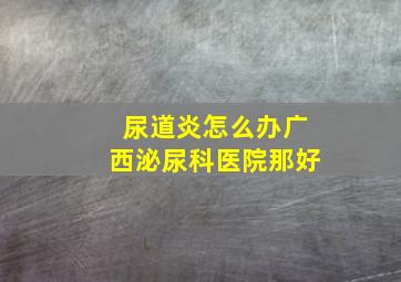 尿道炎怎么办,广西泌尿科医院那好