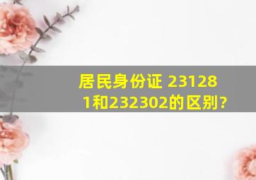 居民身份证 231281和232302的区别?