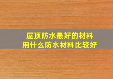 屋顶防水最好的材料用什么防水材料比较好(