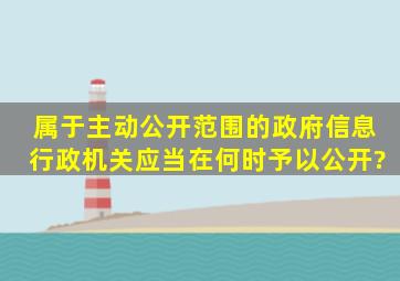 属于主动公开范围的政府信息,行政机关应当在何时予以公开?