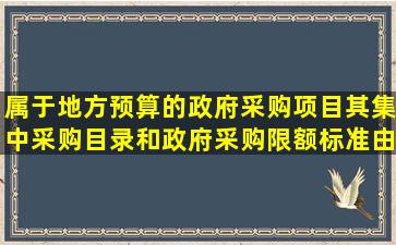 属于地方预算的政府采购项目,其集中采购目录和政府采购限额标准,由()...