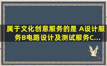 属于文化创意服务的是( )。A、设计服务B、电路设计及测试服务C、...