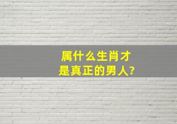 属什么生肖才是真正的男人?