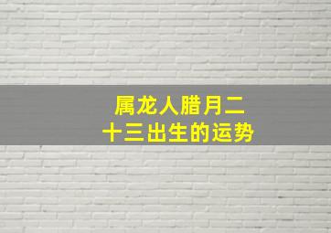 属龙人腊月二十三出生的运势