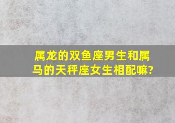 属龙的双鱼座男生和属马的天秤座女生相配嘛?