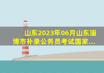 山东2023年06月山东淄博市补录公务员考试国家...