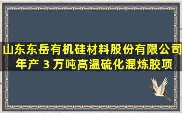 山东东岳有机硅材料股份有限公司年产 3 万吨高温硫化混炼胶项目...