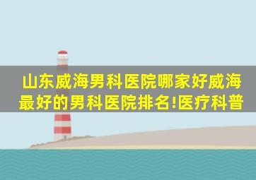 山东威海男科医院哪家好威海最好的男科医院排名!医疗科普