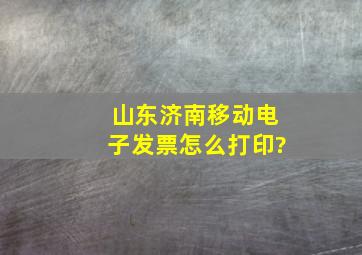 山东济南移动电子发票怎么打印?