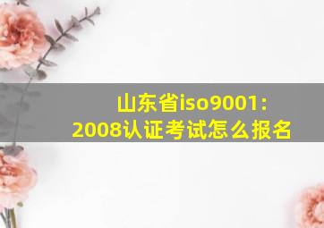 山东省iso9001:2008认证考试怎么报名