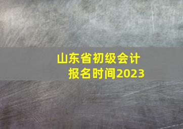 山东省初级会计报名时间2023