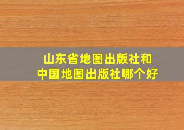 山东省地图出版社和中国地图出版社哪个好