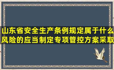 山东省安全生产条例规定属于什么风险的应当制定专项管控方案采取...