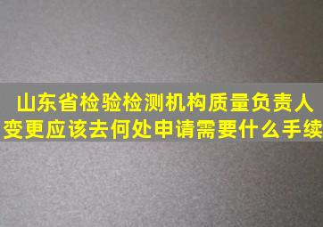 山东省检验检测机构质量负责人变更应该去何处申请,需要什么手续