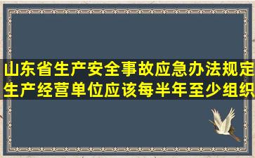 山东省生产安全事故应急办法规定生产经营单位应该每半年至少组织...