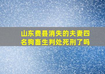 山东费县消失的夫妻四名狗畜生判处死刑了吗