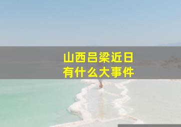 山西吕梁近日有什么大事件