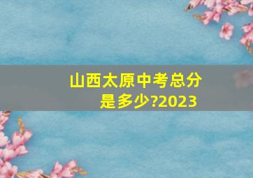 山西太原中考总分是多少?2023