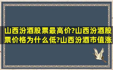 山西汾酒股票最高价?山西汾酒股票价格为什么低?山西汾酒市值涨了...