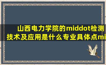 山西电力学院的·检测技术及应用是什么专业具体点·出来是干什么的