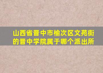 山西省晋中市榆次区文苑街的晋中学院属于哪个派出所