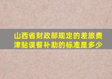 山西省财政部规定的差旅费津贴,误餐补助的标准是多少