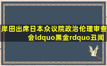 岸田出席日本众议院政治伦理审查会“黑金”丑闻会议,创了个纪录