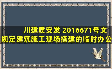 川建质安发 〔2016〕671号文规定建筑施工现场搭建的临时办公用房 ...