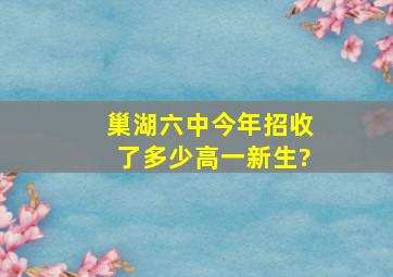 巢湖六中今年招收了多少高一新生?