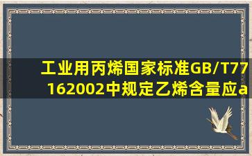 工业用丙烯国家标准GB/T77162002中规定乙烯含量应≤()ml...