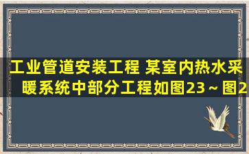 工业管道安装工程 某室内热水采暖系统中部分工程如图23～图25所示,...