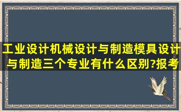 工业设计,机械设计与制造,模具设计与制造,三个专业有什么区别?报考...