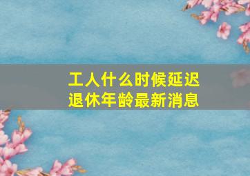 工人什么时候延迟退休年龄最新消息