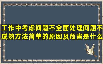 工作中考虑问题不全面,处理问题不成熟,方法简单的原因及危害是什么?