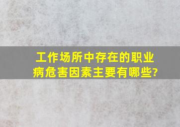 工作场所中存在的职业病危害因素主要有哪些?