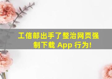 工信部出手了,整治网页强制下载 App 行为! 