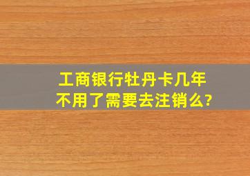 工商银行牡丹卡几年不用了,需要去注销么?