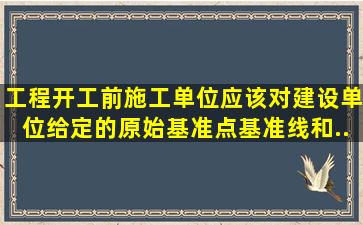 工程开工前,施工单位应该对建设单位给定的原始基准点、基准线和...