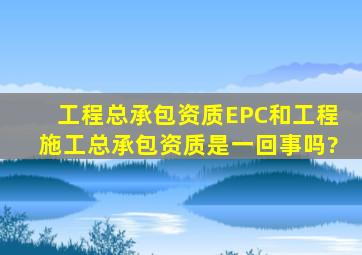 工程总承包资质(EPC)和工程施工总承包资质是一回事吗?