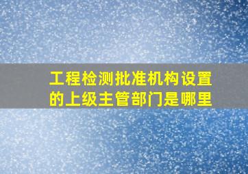 工程检测批准机构设置的上级主管部门是哪里