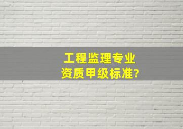 工程监理专业资质甲级标准?