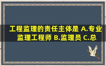 工程监理的责任主体是( )A.专业监理工程师 B.监理员 C.总监理工程师 ...