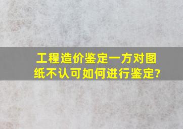 工程造价鉴定,一方对图纸不认可,如何进行鉴定?