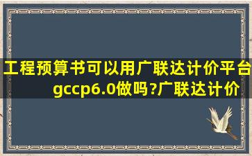 工程预算书可以用广联达计价平台gccp6.0做吗?广联达计价平台里面的...