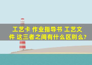 工艺卡 作业指导书 工艺文件 这三者之间有什么区别么?