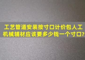 工艺管道安装按寸口计价,包人工、机械、辅材,应该要多少钱一个寸口?